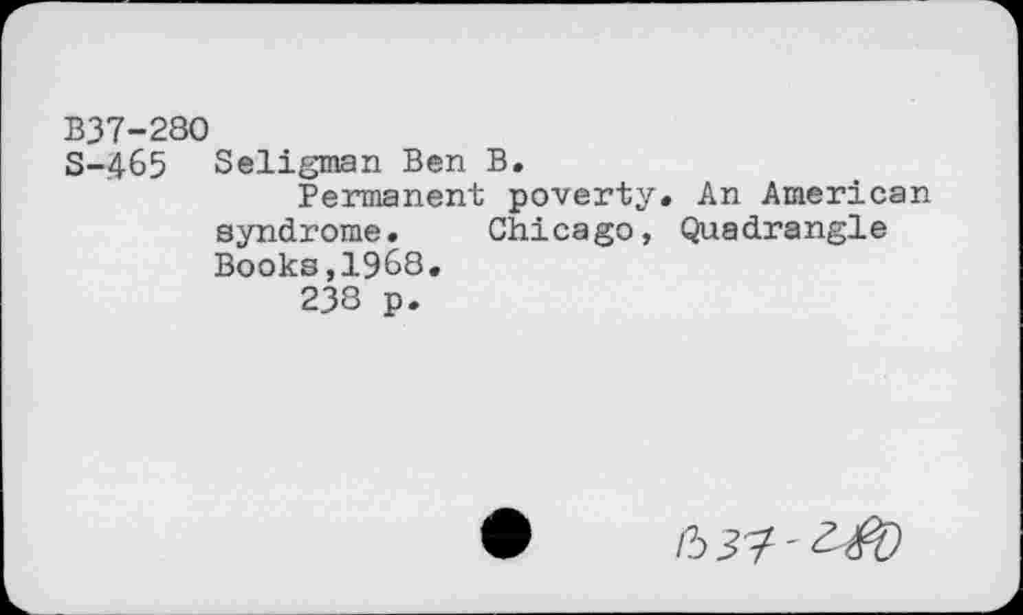 ﻿B37-280
S-465 Seligman Ben B.
Permanent poverty. An American syndrome. Chicago, Quadrangle Books,19^8.
238 p.